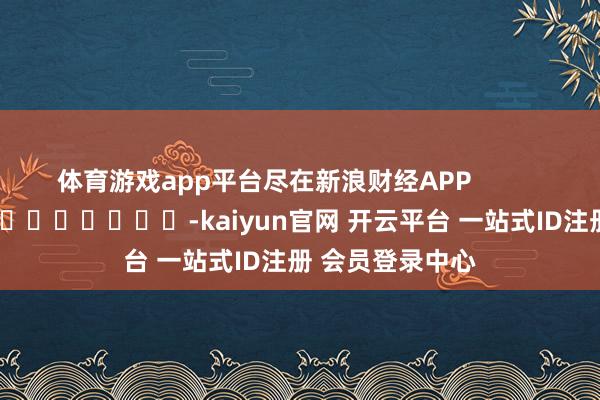 体育游戏app平台尽在新浪财经APP -kaiyun官网 开云平台 一站式ID注册 会员登录中心