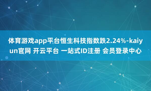 体育游戏app平台恒生科技指数跌2.24%-kaiyun官网 开云平台 一站式ID注册 会员登录中心