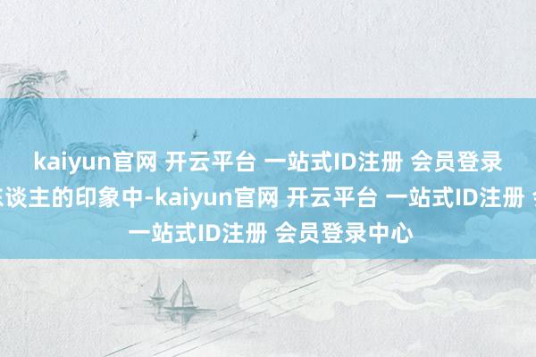 kaiyun官网 开云平台 一站式ID注册 会员登录中心在有些东谈主的印象中-kaiyun官网 开云平台 一站式ID注册 会员登录中心