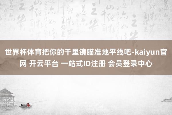 世界杯体育把你的千里镜瞄准地平线吧-kaiyun官网 开云平台 一站式ID注册 会员登录中心