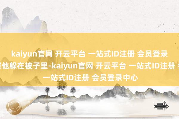 kaiyun官网 开云平台 一站式ID注册 会员登录中心某天夜深他躲在被子里-kaiyun官网 开云平台 一站式ID注册 会员登录中心