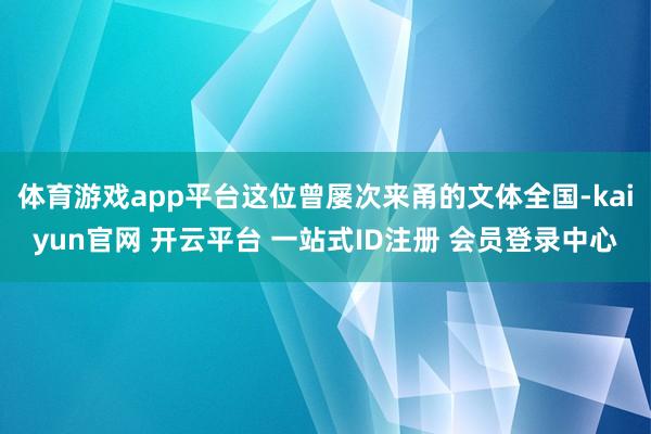 体育游戏app平台这位曾屡次来甬的文体全国-kaiyun官网 开云平台 一站式ID注册 会员登录中心