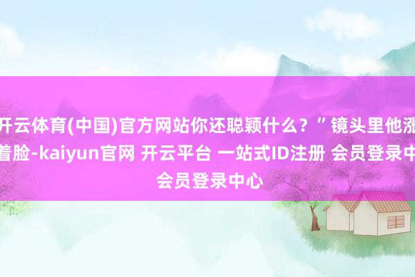 开云体育(中国)官方网站你还聪颖什么？”镜头里他涨红着脸-kaiyun官网 开云平台 一站式ID注册 会员登录中心