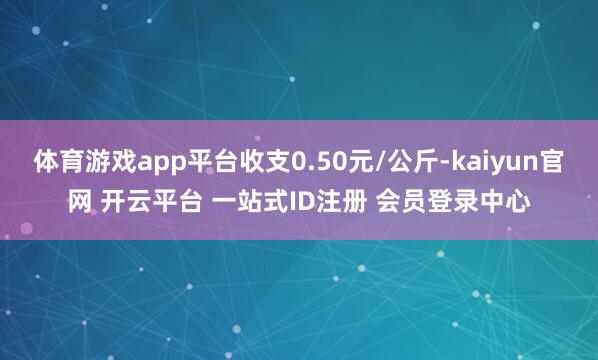 体育游戏app平台收支0.50元/公斤-kaiyun官网 开云平台 一站式ID注册 会员登录中心