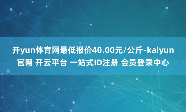 开yun体育网最低报价40.00元/公斤-kaiyun官网 开云平台 一站式ID注册 会员登录中心