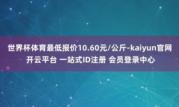 世界杯体育最低报价10.60元/公斤-kaiyun官网 开云平台 一站式ID注册 会员登录中心