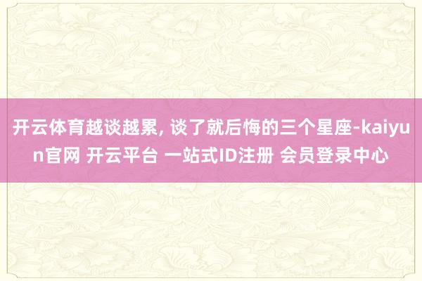 开云体育越谈越累, 谈了就后悔的三个星座-kaiyun官网 开云平台 一站式ID注册 会员登录中心