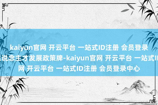 kaiyun官网 开云平台 一站式ID注册 会员登录中心发愤打好地点东说念主才发展政策牌-kaiyun官网 开云平台 一站式ID注册 会员登录中心