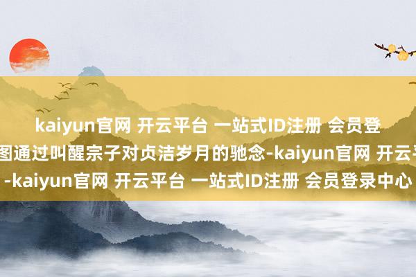 kaiyun官网 开云平台 一站式ID注册 会员登录中心这对父母似乎试图通过叫醒宗子对贞洁岁月的驰念-kaiyun官网 开云平台 一站式ID注册 会员登录中心