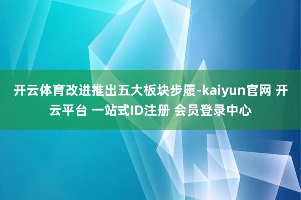 开云体育改进推出五大板块步履-kaiyun官网 开云平台 一站式ID注册 会员登录中心