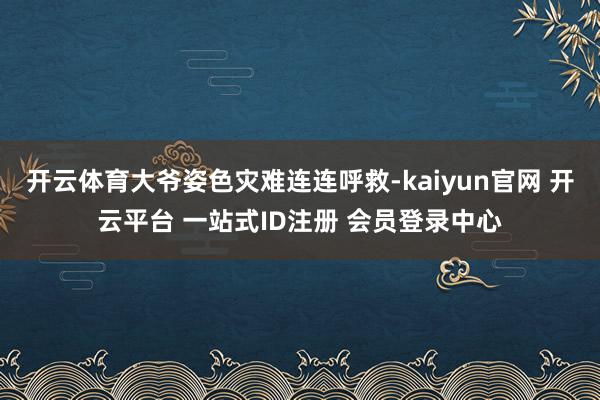 开云体育大爷姿色灾难连连呼救-kaiyun官网 开云平台 一站式ID注册 会员登录中心
