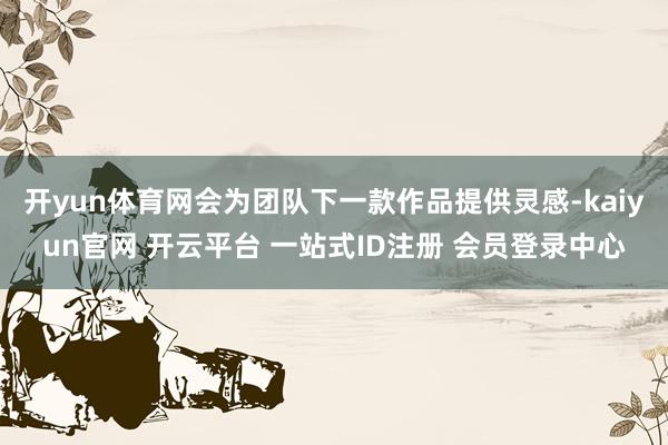 开yun体育网会为团队下一款作品提供灵感-kaiyun官网 开云平台 一站式ID注册 会员登录中心