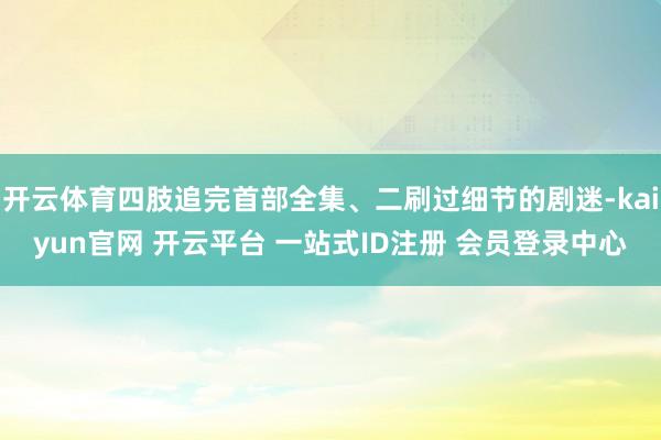 开云体育四肢追完首部全集、二刷过细节的剧迷-kaiyun官网 开云平台 一站式ID注册 会员登录中心