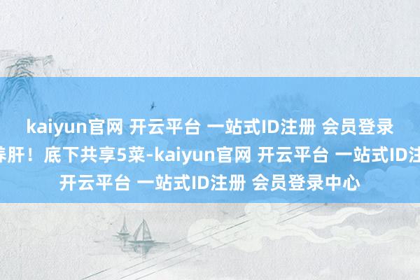 kaiyun官网 开云平台 一站式ID注册 会员登录中心饮食要崇敬养肝！底下共享5菜-kaiyun官网 开云平台 一站式ID注册 会员登录中心