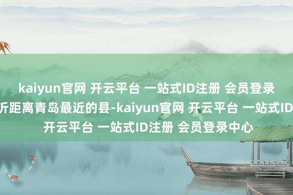 kaiyun官网 开云平台 一站式ID注册 会员登录中心沂水县看成临沂距离青岛最近的县-kaiyun官网 开云平台 一站式ID注册 会员登录中心