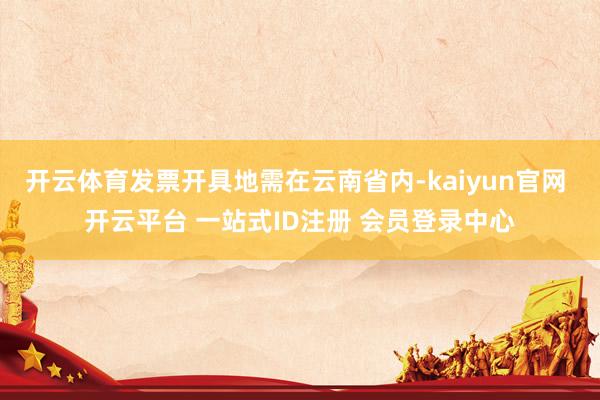 开云体育发票开具地需在云南省内-kaiyun官网 开云平台 一站式ID注册 会员登录中心