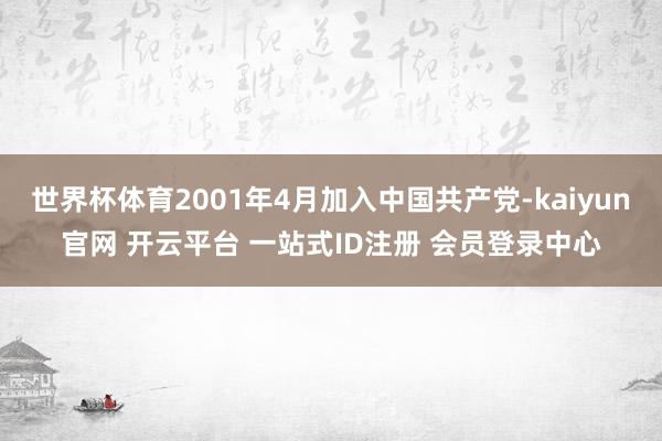世界杯体育2001年4月加入中国共产党-kaiyun官网 开云平台 一站式ID注册 会员登录中心