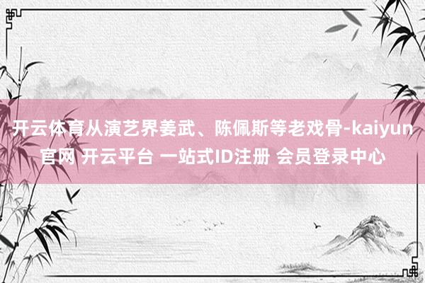 开云体育从演艺界姜武、陈佩斯等老戏骨-kaiyun官网 开云平台 一站式ID注册 会员登录中心