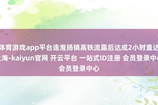 体育游戏app平台连淮扬镇高铁流露后达成2小时直达上海-kaiyun官网 开云平台 一站式ID注册 会员登录中心