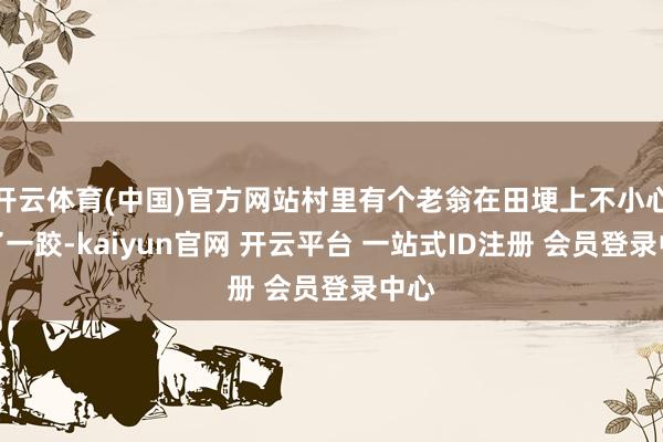 开云体育(中国)官方网站村里有个老翁在田埂上不小心摔了一跤-kaiyun官网 开云平台 一站式ID注册 会员登录中心