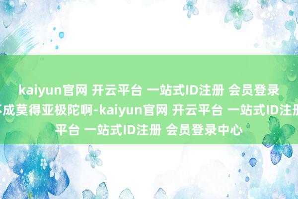 kaiyun官网 开云平台 一站式ID注册 会员登录中心竟然已经不成莫得亚极陀啊-kaiyun官网 开云平台 一站式ID注册 会员登录中心