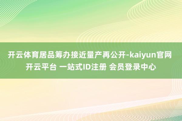 开云体育居品筹办接近量产再公开-kaiyun官网 开云平台 一站式ID注册 会员登录中心