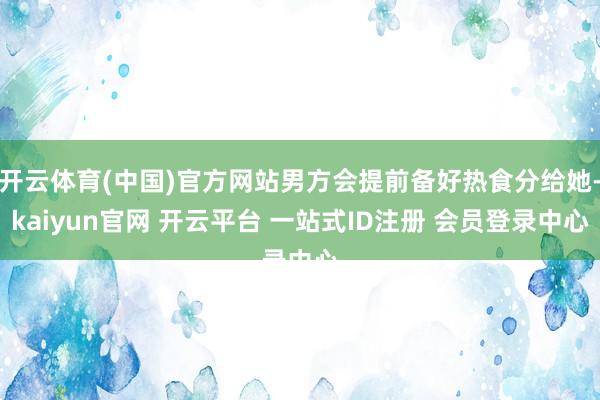 开云体育(中国)官方网站男方会提前备好热食分给她-kaiyun官网 开云平台 一站式ID注册 会员登录中心