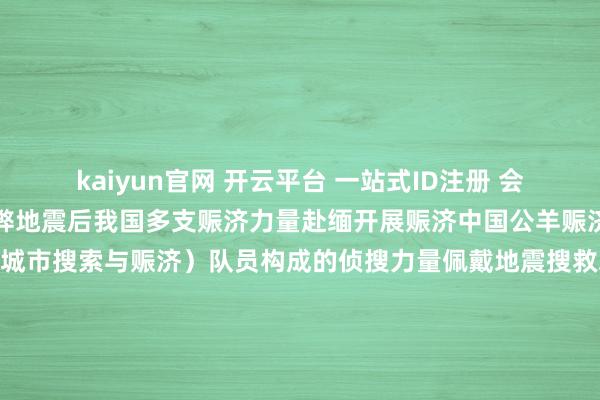kaiyun官网 开云平台 一站式ID注册 会员登录中心缅甸发生利弊地震后我国多支赈济力量赴缅开展赈济中国公羊赈济队遑急派出16名USAR（城市搜索与赈济）队员构成的侦搜力量佩戴地震搜救装备从杭州遑急赶赴泰国曼谷和缅甸震中区域开展东谈主员搜救职责中国蓝天赈济云南队16名教会丰富、妙技过硬的队员佩戴PPE装备、医疗急救包发电照明诞生、破拆器用等城市地震赈济装备物质从云南瑞丽港口出境在抵达缅甸木姐市后张开赈济职责中国云南赈济医疗队一滑37东谈主佩戴全功强者命探伤仪、地震预警系统便携式卫星、无东谈主机等救急赈济物质共112套抵达缅甸仰光来自中国的赈济队为首支抵达缅甸的外洋赈济队-kaiyun官网 开云平台 一站式ID注册 会员登录中心