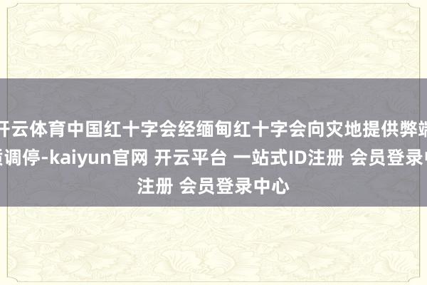 开云体育中国红十字会经缅甸红十字会向灾地提供弊端物质调停-kaiyun官网 开云平台 一站式ID注册 会员登录中心