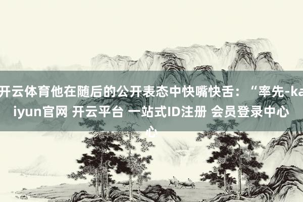 开云体育他在随后的公开表态中快嘴快舌：“率先-kaiyun官网 开云平台 一站式ID注册 会员登录中心