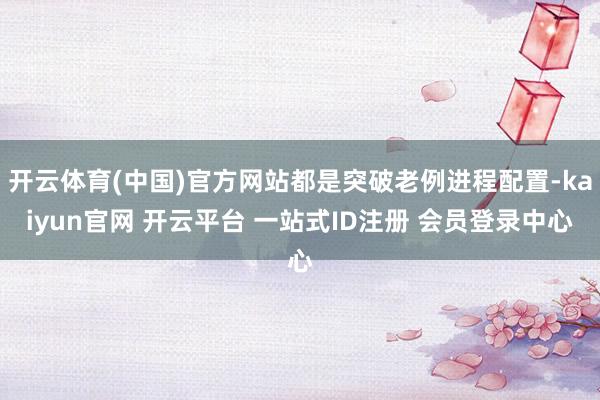 开云体育(中国)官方网站都是突破老例进程配置-kaiyun官网 开云平台 一站式ID注册 会员登录中心