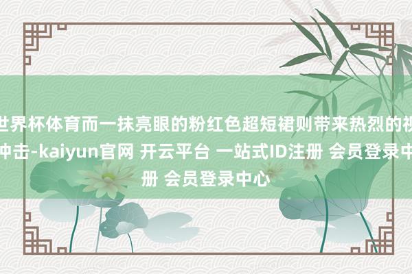 世界杯体育而一抹亮眼的粉红色超短裙则带来热烈的视觉冲击-kaiyun官网 开云平台 一站式ID注册 会员登录中心