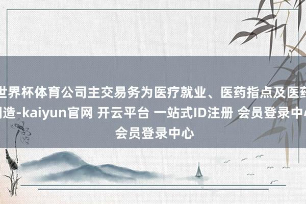 世界杯体育公司主交易务为医疗就业、医药指点及医药制造-kaiyun官网 开云平台 一站式ID注册 会员登录中心