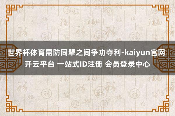 世界杯体育需防同辈之间争功夺利-kaiyun官网 开云平台 一站式ID注册 会员登录中心