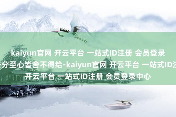 kaiyun官网 开云平台 一站式ID注册 会员登录中心东谈主家连一分至心皆舍不得给-kaiyun官网 开云平台 一站式ID注册 会员登录中心