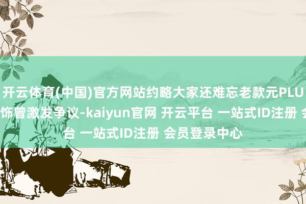 开云体育(中国)官方网站约略大家还难忘老款元PLUS个性化的内饰曾激发争议-kaiyun官网 开云平台 一站式ID注册 会员登录中心