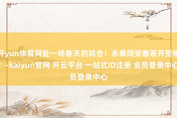 开yun体育网赴一场春天的鸠合！永泰同安春茶开荒啦！-kaiyun官网 开云平台 一站式ID注册 会员登录中心