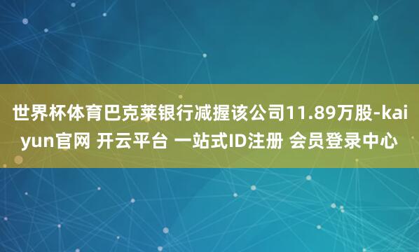 世界杯体育巴克莱银行减握该公司11.89万股-kaiyun官网 开云平台 一站式ID注册 会员登录中心