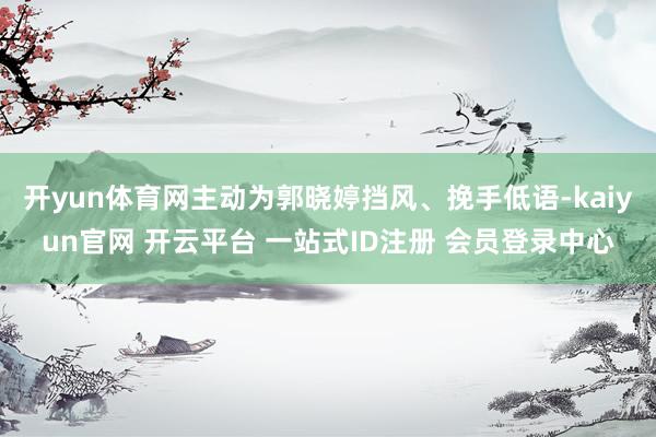 开yun体育网主动为郭晓婷挡风、挽手低语-kaiyun官网 开云平台 一站式ID注册 会员登录中心
