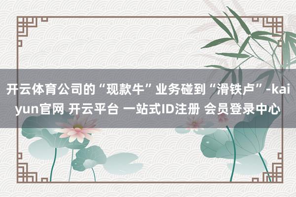 开云体育公司的“现款牛”业务碰到“滑铁卢”-kaiyun官网 开云平台 一站式ID注册 会员登录中心
