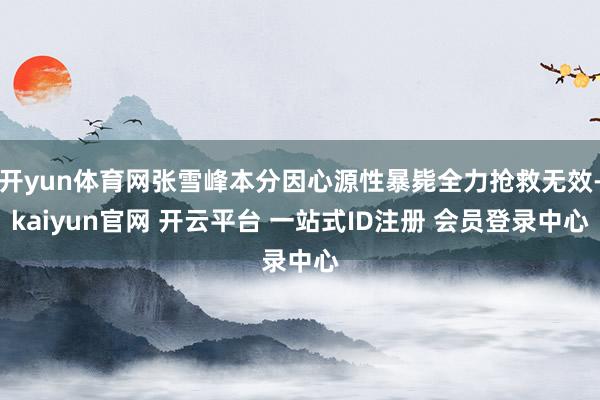 开yun体育网张雪峰本分因心源性暴毙全力抢救无效-kaiyun官网 开云平台 一站式ID注册 会员登录中心
