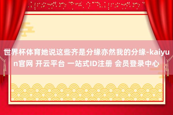 世界杯体育她说这些齐是分缘亦然我的分缘-kaiyun官网 开云平台 一站式ID注册 会员登录中心