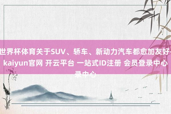 世界杯体育关于SUV、轿车、新动力汽车都愈加友好-kaiyun官网 开云平台 一站式ID注册 会员登录中心