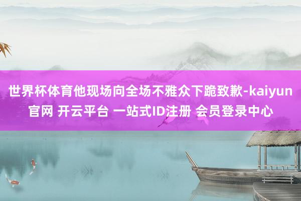 世界杯体育他现场向全场不雅众下跪致歉-kaiyun官网 开云平台 一站式ID注册 会员登录中心