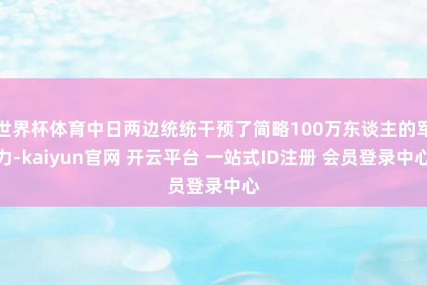 世界杯体育中日两边统统干预了简略100万东谈主的军力-kaiyun官网 开云平台 一站式ID注册 会员登录中心