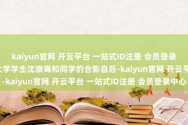 kaiyun官网 开云平台 一站式ID注册 会员登录中心年仅24岁这是清华大学学生沈崇诲和同学的合影自后-kaiyun官网 开云平台 一站式ID注册 会员登录中心