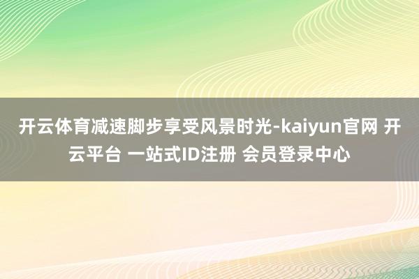 开云体育减速脚步享受风景时光-kaiyun官网 开云平台 一站式ID注册 会员登录中心