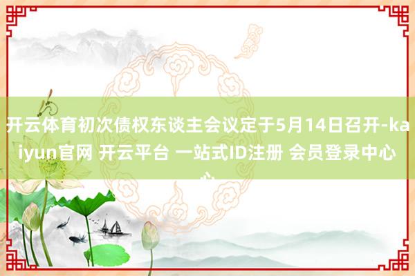 开云体育初次债权东谈主会议定于5月14日召开-kaiyun官网 开云平台 一站式ID注册 会员登录中心
