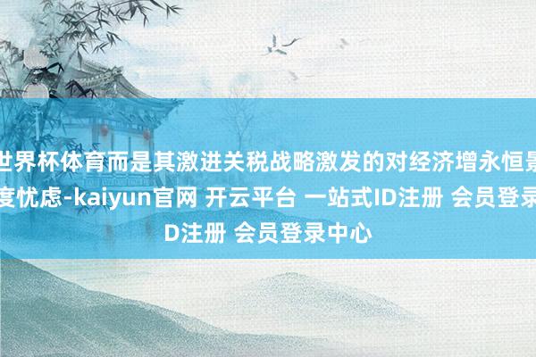 世界杯体育而是其激进关税战略激发的对经济增永恒景的深度忧虑-kaiyun官网 开云平台 一站式ID注册 会员登录中心