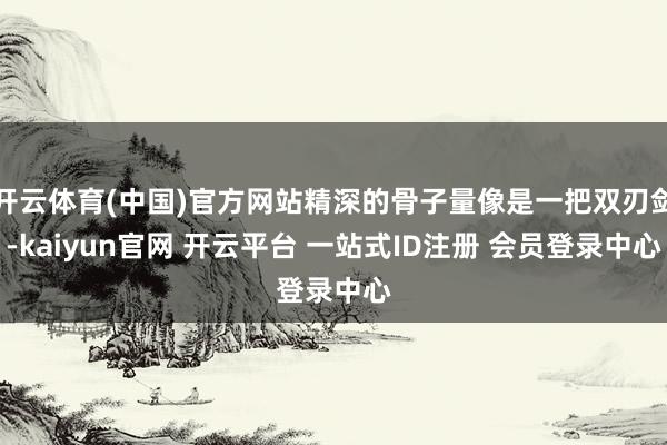 开云体育(中国)官方网站精深的骨子量像是一把双刃剑-kaiyun官网 开云平台 一站式ID注册 会员登录中心